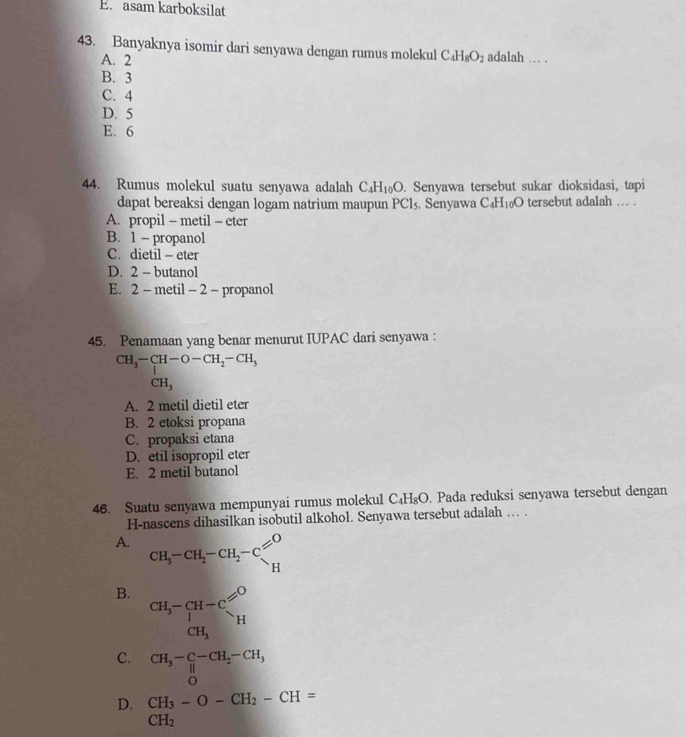 E. asam karboksilat
43. Banyaknya isomir dari senyawa dengan rumus molekul C_4H_8O_2 adalah . .
A. 2
B. 3
C. 4
D. 5
E. 6
44. Rumus molekul suatu senyawa adalah C_4H_10O.. Senyawa tersebut sukar dioksidasi, tapi
dapat bereaksi dengan logam natrium maupun PCl_5. Senyawa C_4H_10O tersebut adalah … .
A. propil - metil - eter
B. 1- propanol
C. dietil - eter
D. 2 - butanol
E. 2 - metil - 2 - propanol
45. Penamaan yang benar menurut IUPAC dari senyawa :
CH_3-CH-O-CH_2-CH_3
CH_3
A. 2 metil dietil eter
B. 2 etoksi propana
C. propaksi etana
D. etil isopropil eter
E. 2 metil butanol
46. Suatu senyawa mempunyai rumus molekul C_4H_8O. Pada reduksi senyawa tersebut dengan
H-nascens dihasilkan isobutil alkohol. Senyawa tersebut adalah . .
A. CH_3-CH_2-CH_2-CO'H
B. beginarrayr CH_3-CH-C CH_3endarray _O Hendarray
C. CH_3-beginarrayr C-CH_2-CH_3 0endarray
D. beginarrayr CH_3-O-CH_2-CH= CH_2endarray CH_2