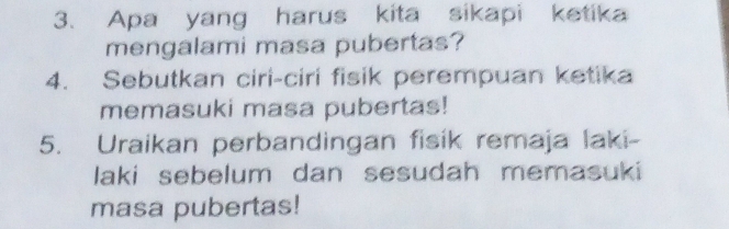 Apa yang harus kita sikapi ketika 
mengalami masa pubertas? 
4. Sebutkan ciri-ciri fisik perempuan ketika 
memasuki masa pubertas! 
5. Uraikan perbandingan fisik remaja laki- 
laki sebelum dan sesudah memasuki 
masa pubertas!