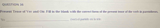 Present Tense of Ver and Oir. Fill in the blank with the correct form of the present tense of the verb in parentheses. 
Yo _(ver) el partido en la tele.