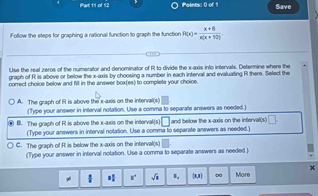 Save
Follow the steps for graphing a rational function to graph the function R(x)= (x+6)/x(x+10) . 
Use the real zeros of the numerator and denominator of R to divide the x-axis into intervals. Determine where the
graph of R is above or below the x-axis by choosing a number in each interval and evaluating R there. Select the
correct choice below and fill in the answer box(es) to complete your choice.
A. The graph of R is above the x-axis on the interval(s) □
(Type your answer in interval notation. Use a comma to separate answers as needed.)
B. The graph of R is above the x-axis on the interval(s) □ and below the x-axis on the interval(s) □. 
(Type your answers in interval notation. Use a comma to separate answers as needed.)
C. The graph of R is below the x-axis on the interval(s) □. 
(Type your answer in interval notation. Use a comma to separate answers as needed.)
x
≠  □ /□   □  □ /□   □° sqrt(□ ).. (0,8) ∞ More