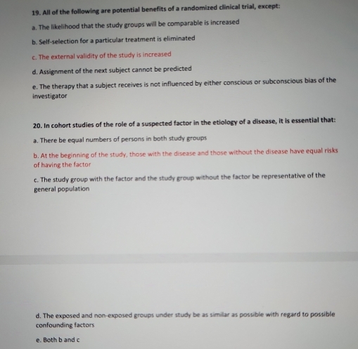 All of the following are potential benefits of a randomized clinical trial, except:
a. The likelihood that the study groups will be comparable is increased
b. Self-selection for a particular treatment is eliminated
c. The external validity of the study is increased
d. Assignment of the next subject cannot be predicted
e. The therapy that a subject receives is not influenced by either conscious or subconscious bias of the
investigator
20. In cohort studies of the role of a suspected factor in the etiology of a disease, it is essential that:
a. There be equal numbers of persons in both study groups
b. At the beginning of the study, those with the disease and those without the disease have equal risks
of having the factor
c. The study group with the factor and the study group without the factor be representative of the
general population
d. The exposed and non-exposed groups under study be as similar as possible with regard to possible
confounding factors
e. Both b and c