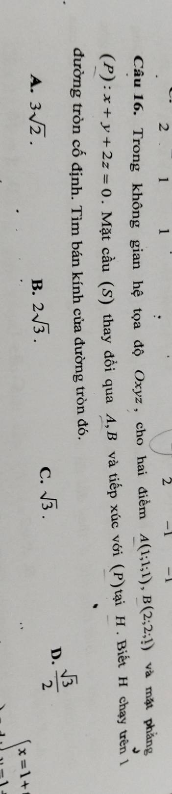 2 1 1 2 -1 1.
Câu 16. Trong không gian hệ tọa độ Oxyz , cho hai điểm A(1;1;1), B(2;2;1) và mặt phẳng
(P): x+y+2z=0. Mặt cầu (S) thay đổi qua A, B và tiếp xúc với (P)tại H. Biết H chạy trên 1
đường tròn cố định. Tìm bán kính của đường tròn đó.
D.  sqrt(3)/2 
A. 3sqrt(2). B. 2sqrt(3).
C. sqrt(3).
beginarrayl x=1+ y=1endarray.