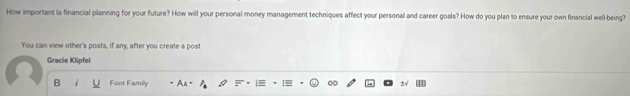 How important is financial planning for your future? How will your personal money management techniques affect your personal and career goals? How do you plan to ensure your own financial well-being? 
You can view other's posts, if any, after you create a post 
Gracie Klipfel 
B Font Family Aa-