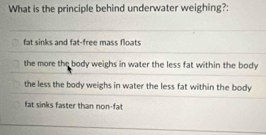 What is the principle behind underwater weighing?:
fat sinks and fat-free mass floats
the more the body weighs in water the less fat within the body
the less the body weighs in water the less fat within the body
fat sinks faster than non-fat