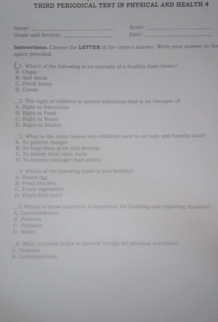 THIRD PERIODICAL TEST IN PHYSICAL AND HEALTH 4
Name: _Score:_
Grade and Section: _Date:_
Instructions: Choose the LETTER of the correct answer. Write your answer in the
space provided.
1. Which of the following is an example of a healthy food choice?
A. Chips
B. Soft drink
C. Fresh fruits
D. Candy
_2. The right of children to access nutritious food is an example of:
A. Right to Education
B. Right to Food
C. Right to Water
D. Right to Shelter
_3. What is the main reason why children need to eat safe and healthy food?
A. To prevent hunger
B. To help them grow and develop
C. To satisfy their taste buds
D. To become stronger than adults
_4. Which of the following foods is less healthy?
A. Boiled egg
B. Fried chicken
C. Fresh vegetables
D. Fresh fruit juice
_5. Which of these nutrients is important for building and repairing muscles?
A. Carbohydrates
B. Proteins
C. Vitamins
D. Water
_6. What nutrient helps to provide energy for physical activities?
A. Proteins
B. Carbohydrates