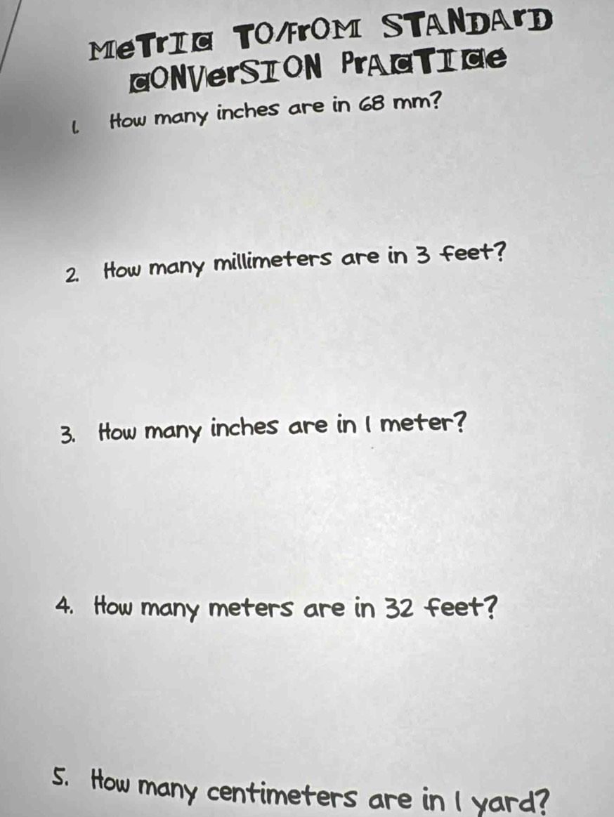 MeTrI@ TO4rOM STANDArD 
ONVerSION PrAGTIG 
l. How many inches are in 68 mm? 
2. How many millimeters are in 3 feet? 
3. How many inches are in I meter? 
4. How many meters are in 32 feet? 
5. How many centimeters are in I yard?