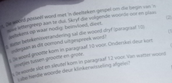 il, Die woord posseë/ word met 'n deelteken gespel om die begin van 'n 
(2) 
we lettergreep aan te dui. Skryf die volgende woorde oor en plaas 
deeltekens op waar nodig: beinvloed, dieet. 
(1 
Watter betekenisverandering sal die woord dryf (paragraaf 10) 
andergaan as dit oorrond uitgespreek word? 
De woord grootte kom in paragraaf 10 voor. Onderskei deur kort 
sinnetjies tussen grootte en grote. 
t Dewoorde slot en sleutel kom in paragraaf 12 voor. Van watter woord 
s albei hierdie woorde deur klinkerwisseling afgelei?