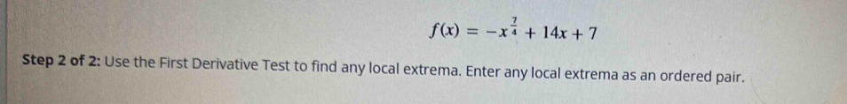 f(x)=-x^(frac 7)4+14x+7
Step 2 of 2: Use the First Derivative Test to find any local extrema. Enter any local extrema as an ordered pair.