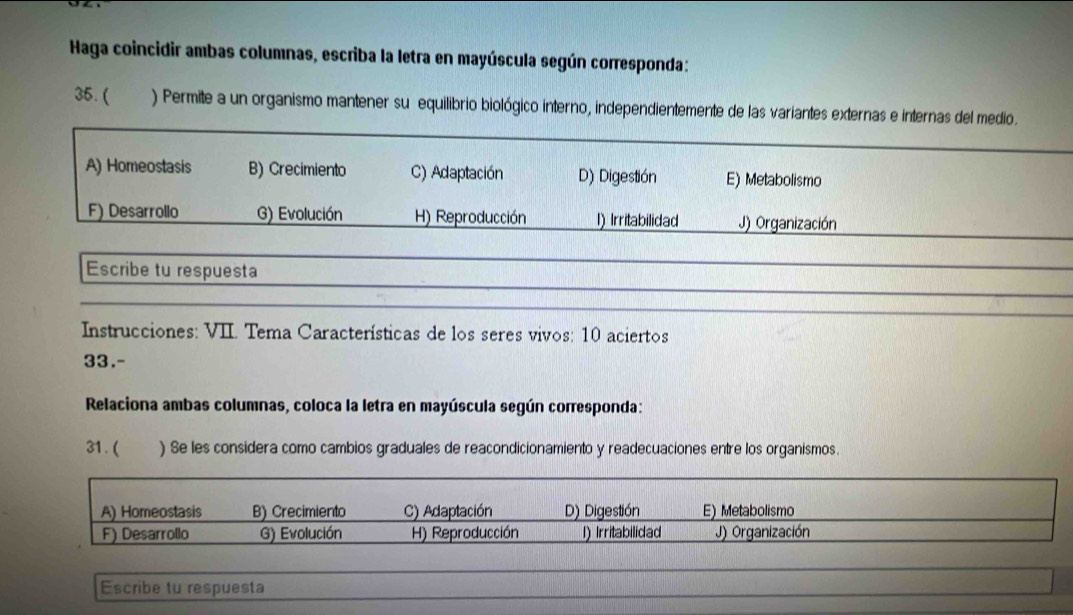 Haga coincidir ambas columnas, escriba la letra en mayúscula según corresponda:
35. ( ) Permite a un organismo mantener su equilibrio biológico interno, independientemente de las variantes externas e internas del medio.
A) Homeostasis B) Crecimiento C) Adaptación D) Digestión E) Metabolismo
F) Desarrollo G) Evolución H) Reproducción I) Irritabilidad J) Organización
Escribe tu respuesta
Instrucciones: VII. Tema Características de los seres vivos: 10 aciertos
33.-
Relaciona ambas columnas, coloca la letra en mayúscula según corresponda:
31. ( ) Se les considera como cambios graduales de reacondicionamiento y readecuaciones entre los organismos.
A) Homeostasis B) Crecimiento C) Adaptación D) Digestión E) Metabolismo
F) Desarrollo G) Evolución H) Reproducción I) Irritabilidad J) Organización
Escribe tu respuesta