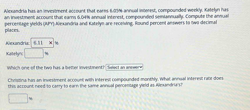 Alexandria has an investment account that earns 6.05% annual interest, compounded weekly. Katelyn has
an investment account that earns 6.04% annual interest, compounded semiannually. Compute the annual
percentage yields (APY) Alexandria and Katelyn are receiving. Round percent answers to two decimal
places.
Alexandria: 6.11* %
Katelyn: □ %
Which one of the two has a better investment? Select an answer
Christina has an investment account with interest compounded monthly. What annual interest rate does
this account need to carry to earn the same annual percentage yield as Alexandria's?
□ %