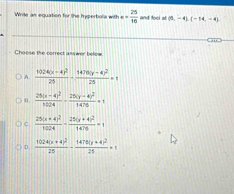 Write an equation for the hyperbola with e= 25/16  and foci at (6,-4), (-14,-4). 
Choose the correct answer below.
A. frac 1024(x-4)^225-frac 1476(y-4)^225=1
B. frac 25(x-4)^21024-frac 25(y-4)^21476=1
C. frac 25(x+4)^21024-frac 25(y+4)^21476=1
D. frac 1024(x+4)^225-frac 1476(y+4)^225=1