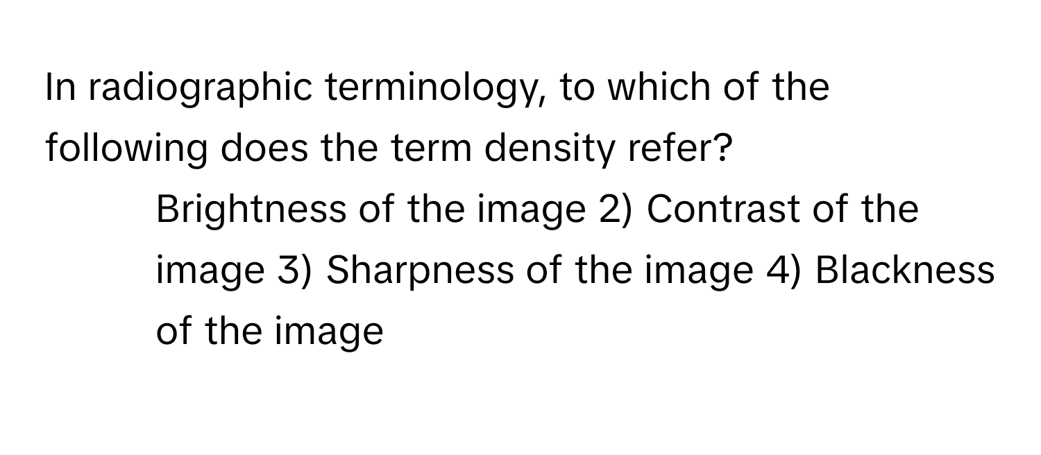 In radiographic terminology, to which of the following does the term density refer?

1) Brightness of the image 2) Contrast of the image 3) Sharpness of the image 4) Blackness of the image