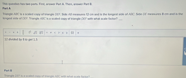 This question has two parts. First, answer Part A. Then, answer Part B. 
Part A 
Triangle ABC is a scaled copy of triangle DEF. Side AB measures 12 cm and is the longest side of ABC. Side DE measures 8 cm and is the 
longest side of DEF. Triangle ABC is a scaled copy of triangle DEF with what scale factor?_ 
x  □ /□   □^(□) sqrt(0) sqrt[0](0) * < s 2 (□)  π
12 divided by 8 to get 1.5
Part B 
Triangle DEF is a scaled copy of triangle ABC with what scale factor?