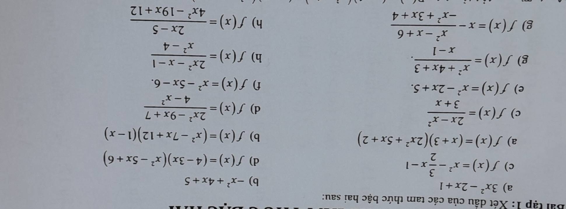 Bài tập 1: Xét dầu của các tam thức bậc hai sau: 
a) 3x^2-2x+1
b) -x^2+4x+5
c) f(x)=x^2- 3/2 x-1
d) f(x)=(4-3x)(x^2-5x+6)
a) f(x)=(x+3)(2x^2+5x+2) b) f(x)=(x^2-7x+12)(1-x)
c) f(x)= (2x-x^2)/3+x  d) f(x)= (2x^2-9x+7)/4-x^2 
e) f(x)=x^2-2x+5. f) f(x)=x^2-5x-6. 
g) f(x)= (x^2+4x+3)/x-1 . 
h) f(x)= (2x^2-x-1)/x^2-4 
g) f(x)=x- (x^2-x+6)/-x^2+3x+4 
h) f(x)= (2x-5)/4x^2-19x+12 