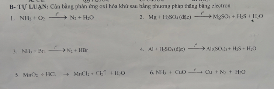 B- Tự LUẠN: Cân bằng phản ứng oxi hóa khử sau bằng phương pháp thăng bằng electron 
1. NH_3+O_2xrightarrow PN_2+H_2O Mg+H_2SO_4(d c)xrightarrow rho to MMgSO_4+H_2S+H_2O
2. 
3. NH_3+Br_2xrightarrow ON_2+HBr
4. Al+H_2SO_4(dic)xrightarrow rho Al_2(SO_4)_3+H_2S+H_2O
5 MnO_2+HClto MnCl_2+Cl_2uparrow +H_2O 6. NH_3+CuOxrightarrow I^(3to)Cu+N_2+H_2O