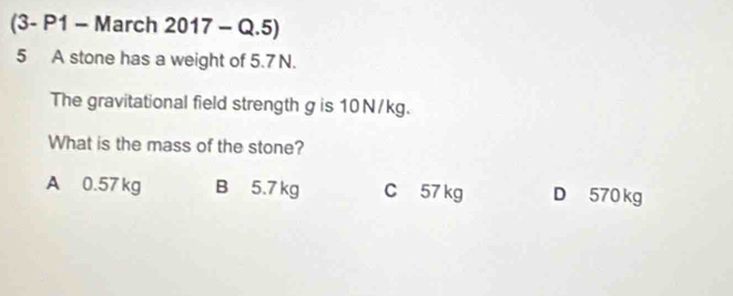 (3- P1 - March 2017 - Q.5)
5 A stone has a weight of 5.7 N.
The gravitational field strength g is 10 N/kg.
What is the mass of the stone?
A 0.57 kg B 5.7 kg C 57 kg D 570 kg