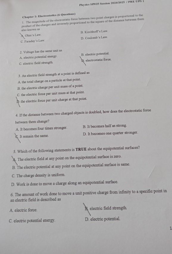 Physics SP025 Session 2024/2025 / PRE UPS 1
Chapter 1: Electrostatics (6 Questions)
1. The magnitude of the electrostatic force between two point charges is proportional to the
product of the charges and inversely proportional to the square of the distance between them
also known as
A Ohm's Law. B. Kirchhoff’s Law.
C. Faraday's Law. D. Coulomb’s Law.
2. Voltage has the same unit as
A. electric potential energy. B. electric potential.
C. electric field strength. D. electrostatic force.
3. An electric field strength at a point is defined as
A. the total charge on a particle at that point.
B. the electric charge per unit mass of a point.
C. the electric force per unit mass at that point.
D. the electric force per unit charge at that point.
4. If the distance between two charged objects is doubled, how does the electrostatic force
between them change?
A. It becomes four times stronger. B. It becomes half as strong.
C It remain the same. D. It becomes one quarter stronger.
5. Which of the following statements is TRUE about the equipotential surfaces?
A. The electric field at any point on the equipotential surface is zero.
B. The electric potential at any point on the equipotential surface is same.
C. The charge density is uniform.
D. Work is done to move a charge along an equipotential surface.
6. The amount of work done to move a unit positive charge from infinity to a specific point in
an electric field is described as
A. electric force. B. electric field strength.
C. electric potential energy. D. electric potential.
1