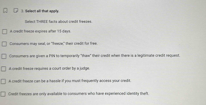 Select all that apply.
Select THREE facts about credit freezes.
A credit freeze expires after 15 days.
Consumers may seal, or “freeze,” their credit for free.
Consumers are given a PIN to temporarily "thaw" their credit when there is a legitimate credit request.
A credit freeze requires a court order by a judge.
A credit freeze can be a hassle if you must frequently access your credit.
Credit freezes are only available to consumers who have experienced identity theft.