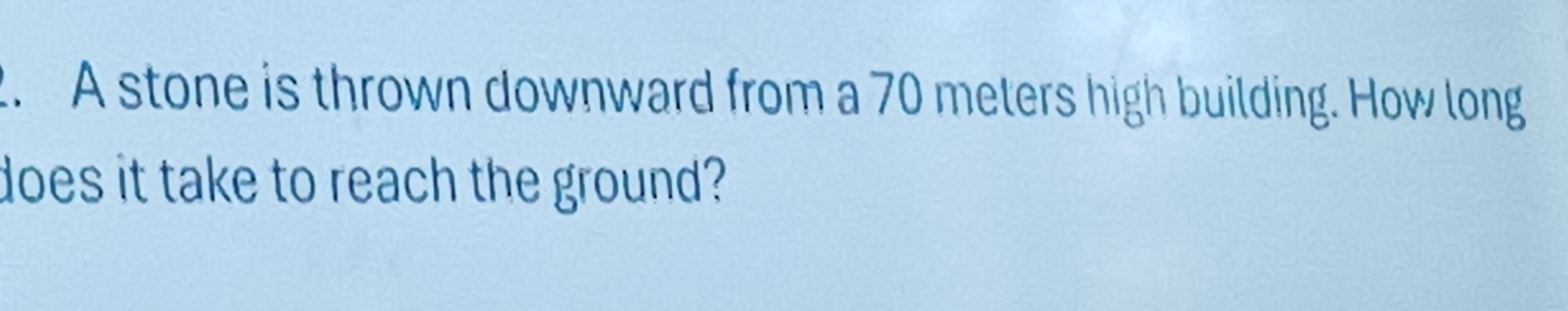 A stone is thrown downward from a 70 meters high building. How long 
does it take to reach the ground?