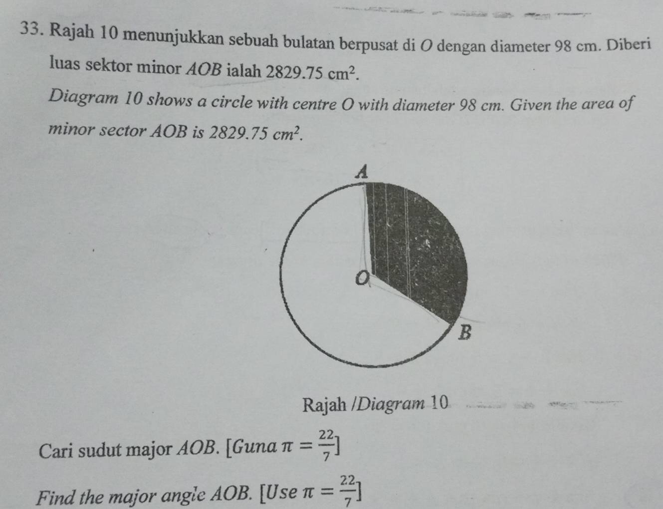 Rajah 10 menunjukkan sebuah bulatan berpusat di O dengan diameter 98 cm. Diberi 
luas sektor minor AOB ialah 2829.75cm^2. 
Diagram 10 shows a circle with centre O with diameter 98 cm. Given the area of 
minor sector AOB is 2829.75cm^2. 
Rajah /Diagram 10 
Cari sudut major AOB. [Guna π = 22/7 ]
Find the major angle AOB. [Use π = 22/7 ]