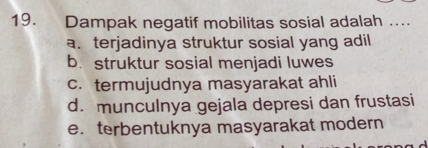 Dampak negatif mobilitas sosial adalah …..
a. terjadinya struktur sosial yang adil
b. struktur sosial menjadi luwes
c. termujudnya masyarakat ahli
d. munculnya gejala depresi dan frustasi
e. terbentuknya masyarakat modern