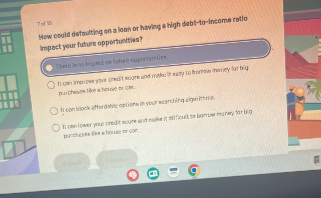 of 10
How could defaulting on a loan or having a high debt-to-income ratio
impact your future opportunities?
There is no impact on future opportunities.
It can improve your credit score and make it easy to borrow money for big
purchases like a house or car.
It can block affordable options in your searching algorithms.
It can lower your credit score and make it difficult to borrow money for big
purchases like a house or car.
abt Continue