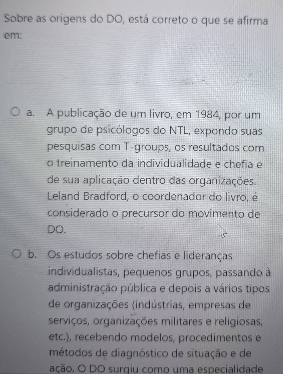 Sobre as origens do DO, está correto o que se afirma
em:
a. A publicação de um livro, em 1984, por um
grupo de psicólogos do NTL, expondo suas
pesquisas com T-groups, os resultados com
o treinamento da individualidade e chefia e
de sua aplicação dentro das organizações.
Leland Bradford, o coordenador do livro, é
considerado o precursor do movimento de
DO.
b. Os estudos sobre chefias e lideranças
individualistas, pequenos grupos, passando à
administração pública e depois a vários tipos
de organizações (indústrias, empresas de
serviços, organizações militares e religiosas,
etc.), recebendo modelos, procedimentos e
métodos de diagnóstico de situação e de
ação. O DO surgiu como uma especialidade