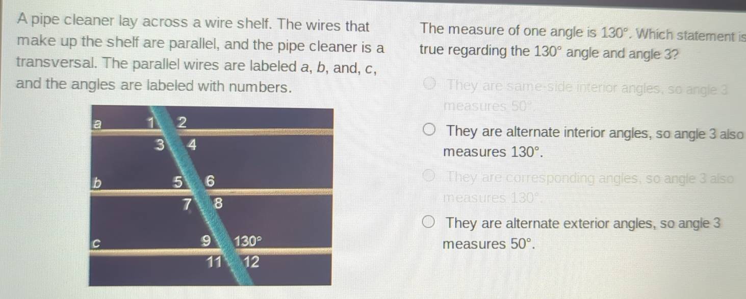 A pipe cleaner lay across a wire shelf. The wires that The measure of one angle is 130°. Which statement is
make up the shelf are parallel, and the pipe cleaner is a true regarding the 130° angle and angle 3?
transversal. The parallel wires are labeled a, b, and, c,
and the angles are labeled with numbers. Side interior angles, so angle 3
They are alternate interior angles, so angle 3 also
measures 130°.
They are corresponding angles, so angle 3 also
They are alternate exterior angles, so angle 3
measures 50°.