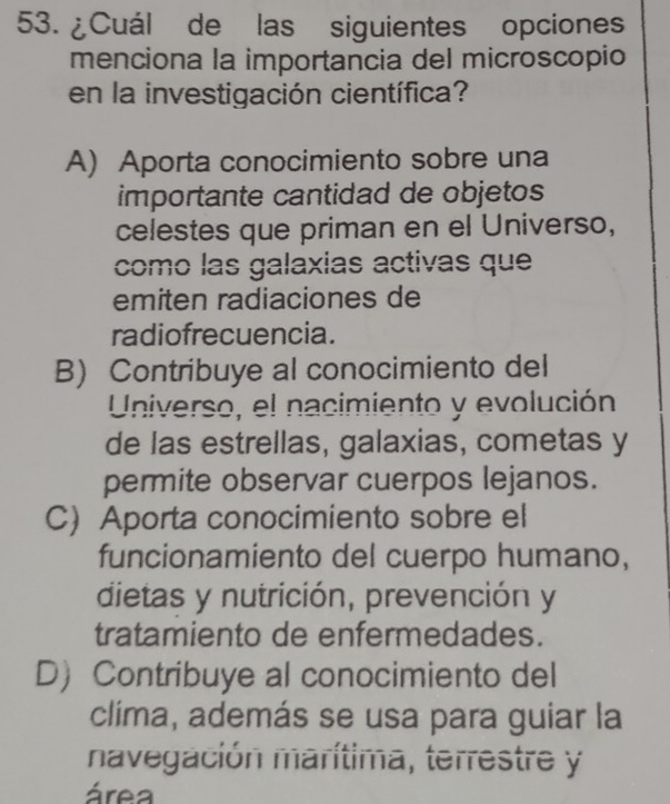 ¿Cuál de las siguientes opciones
menciona la importancia del microscopio
en la investigación científica?
A) Aporta conocimiento sobre una
importante cantidad de objetos
celestes que priman en el Universo,
como las galaxias activas que
emiten radiaciones de
radiofrecuencia.
B) Contribuye al conocimiento del
Universo, el nacimiento y evolución
de las estrellas, galaxias, cometas y
permite observar cuerpos lejanos.
C) Aporta conocimiento sobre el
funcionamiento del cuerpo humano,
dietas y nutrición, prevención y
tratamiento de enfermedades.
D Contribuye al conocimiento del
clima, además se usa para guiar la
navegación marítima, terrestre y
área