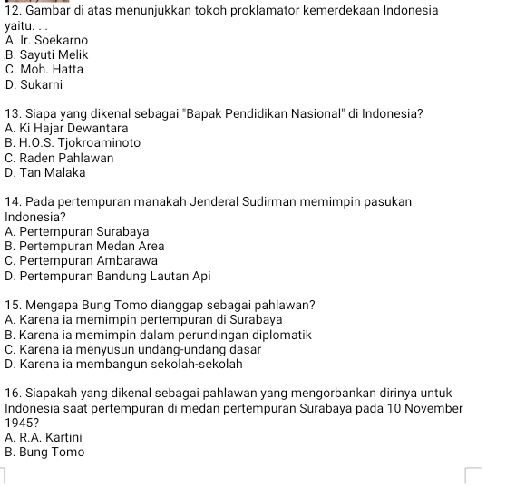 Gambar di atas menunjukkan tokoh proklamator kemerdekaan Indonesia
yaitu. . .
A. Ir. Soekarno.B. Sayuti Melik
C. Moh. Hatta.D. Sukarni
13. Siapa yang dikenal sebagai "Bapak Pendidikan Nasional" di Indonesia?
A. Ki Hajar Dewantara
B. H.O.S. Tjokroaminoto
C. Raden Pahlawan
D. Tan Malaka
14. Pada pertempuran manakah Jenderal Sudirman memimpin pasukan
Indonesia?
A. Pertempuran Surabaya
B. Pertempuran Medan Area
C. Pertempuran Ambarawa
D. Pertempuran Bandung Lautan Api
15. Mengapa Bung Tomo dianggap sebagai pahlawan?
A. Karena ia memimpin pertempuran di Surabaya
B. Karena ia memimpin dalam perundingan diplomatik
C. Karena ia menyusun undang-undang dasar
D. Karena ia membangun sekolah-sekolah
16. Siapakah yang dikenal sebagai pahlawan yang mengorbankan dirinya untuk
Indonesia saat pertempuran di medan pertempuran Surabaya pada 10 November
1945?
A. R.A. Kartini
B. Bung Tomo