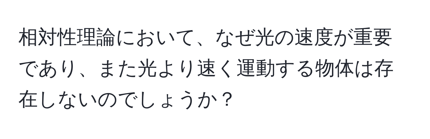 相対性理論において、なぜ光の速度が重要であり、また光より速く運動する物体は存在しないのでしょうか？