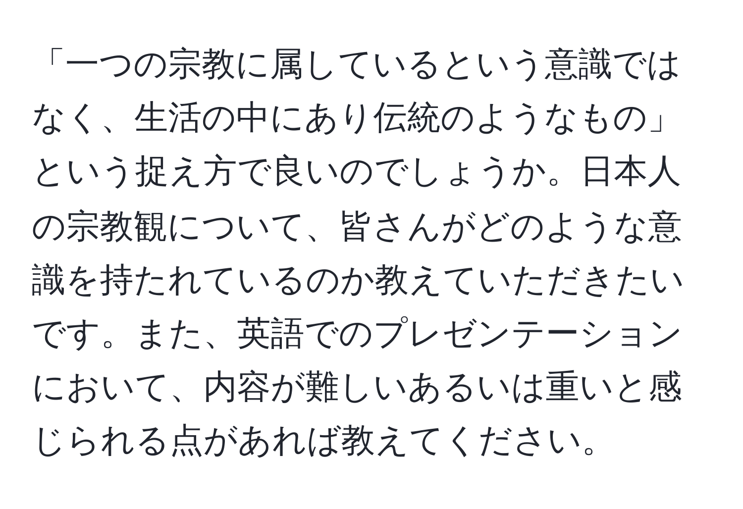 「一つの宗教に属しているという意識ではなく、生活の中にあり伝統のようなもの」という捉え方で良いのでしょうか。日本人の宗教観について、皆さんがどのような意識を持たれているのか教えていただきたいです。また、英語でのプレゼンテーションにおいて、内容が難しいあるいは重いと感じられる点があれば教えてください。