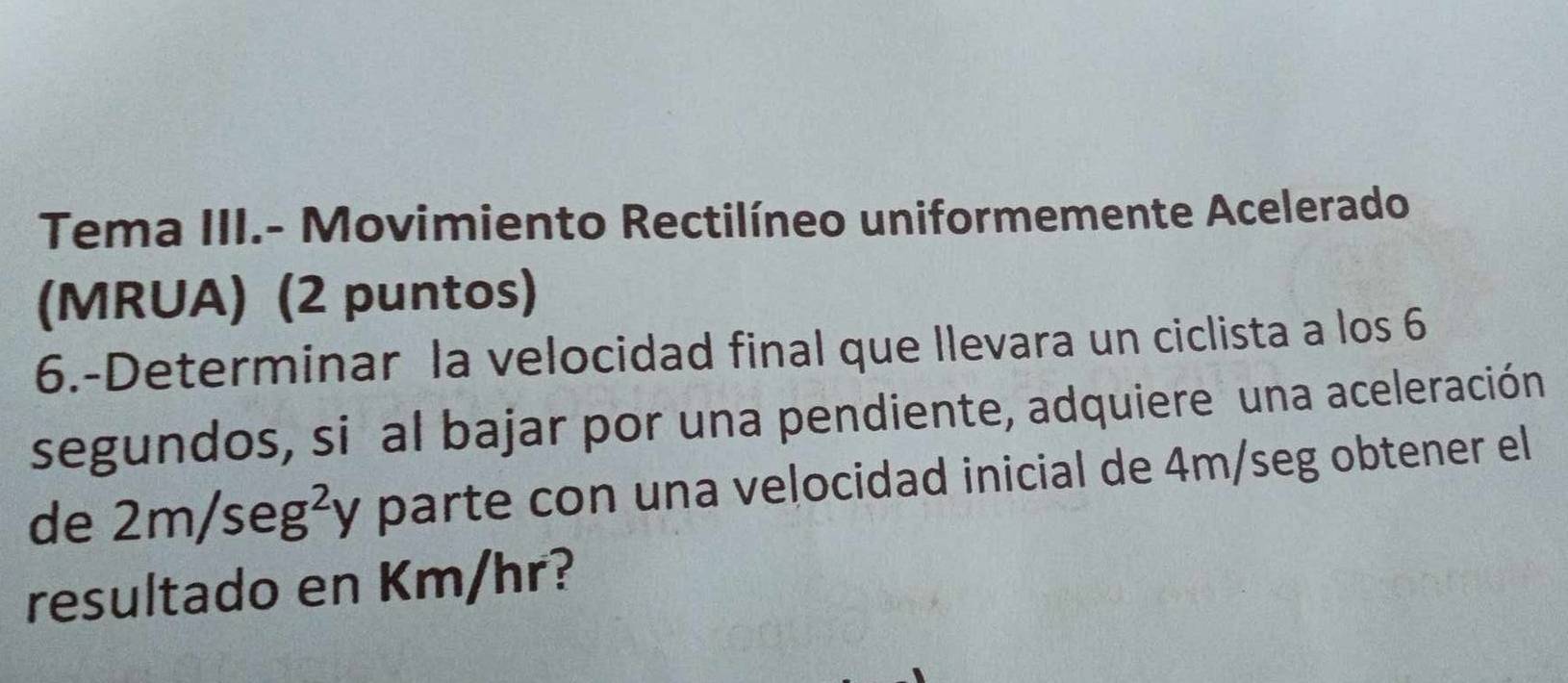 Tema III.- Movimiento Rectilíneo uniformemente Acelerado 
(MRUA) (2 puntos) 
6.-Determinar la velocidad final que Ilevara un ciclista a los 6
segundos, si al bajar por una pendiente, adquiere una aceleración 
de 2m/seg^2y parte con una velocidad inicial de 4m/seg obtener el 
resultado en Km/hr?