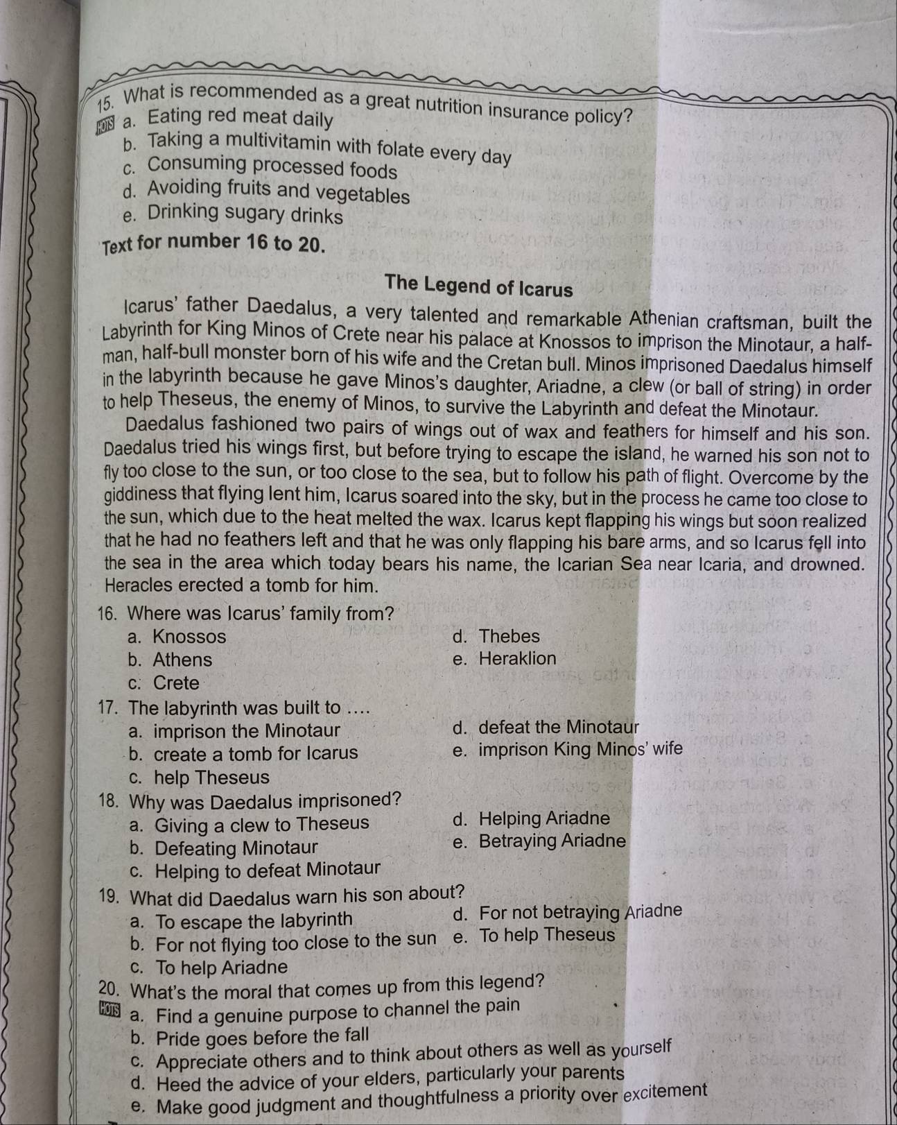 What is recommended as a great nutrition insurance policy?
a. Eating red meat daily
b. Taking a multivitamin with folate every day
c. Consuming processed foods
d. Avoiding fruits and vegetables
e. Drinking sugary drinks
Text for number 16 to 20.
The Legend of Icarus
lcarus' father Daedalus, a very talented and remarkable Athenian craftsman, built the
Labyrinth for King Minos of Crete near his palace at Knossos to imprison the Minotaur, a half-
man, half-bull monster born of his wife and the Cretan bull. Minos imprisoned Daedalus himself
in the labyrinth because he gave Minos's daughter, Ariadne, a clew (or ball of string) in order
to help Theseus, the enemy of Minos, to survive the Labyrinth and defeat the Minotaur.
Daedalus fashioned two pairs of wings out of wax and feathers for himself and his son.
Daedalus tried his wings first, but before trying to escape the island, he warned his son not to
fly too close to the sun, or too close to the sea, but to follow his path of flight. Overcome by the
giddiness that flying lent him, Icarus soared into the sky, but in the process he came too close to
the sun, which due to the heat melted the wax. Icarus kept flapping his wings but soon realized
that he had no feathers left and that he was only flapping his bare arms, and so Icarus fell into
the sea in the area which today bears his name, the Icarian Sea near Icaria, and drowned.
Heracles erected a tomb for him.
16. Where was Icarus' family from?
a. Knossos d. Thebes
b. Athens e. Heraklion
c. Crete
17. The labyrinth was built to …
a. imprison the Minotaur d. defeat the Minotaur
b. create a tomb for Icarus e. imprison King Minos' wife
c. help Theseus
18. Why was Daedalus imprisoned?
a. Giving a clew to Theseus d. Helping Ariadne
b. Defeating Minotaur e. Betraying Ariadne
c. Helping to defeat Minotaur
19. What did Daedalus warn his son about?
a. To escape the labyrinth d. For not betraying Ariadne
b. For not flying too close to the sun e. To help Theseus
c. To help Ariadne
20. What's the moral that comes up from this legend?
a. Find a genuine purpose to channel the pain
b. Pride goes before the fall
c. Appreciate others and to think about others as well as yourself
d. Heed the advice of your elders, particularly your parents
e. Make good judgment and thoughtfulness a priority over excitement