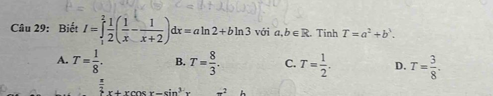 Biết I=∈tlimits _1^(2frac 1)2( 1/x - 1/x+2 )dx=aln 2+bln 3 với a,b∈ R. Tính T=a^2+b^3.
A. T= 1/8 . T= 8/3 . T= 1/2 . T= 3/8 . 
B.
C.
D.
 π /2 x+xcos x-sin^3x π^2