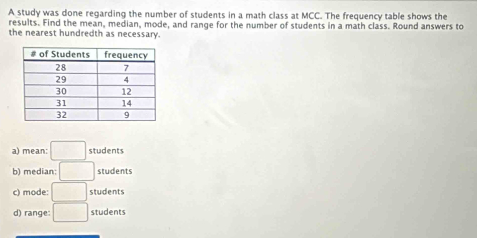 A study was done regarding the number of students in a math class at MCC. The frequency table shows the 
results. Find the mean, median, mode, and range for the number of students in a math class. Round answers to 
the nearest hundredth as necessary. 
a) mean: □ students 
b) median: □  students 
c) mode: . □ students 
d) range: ^ students