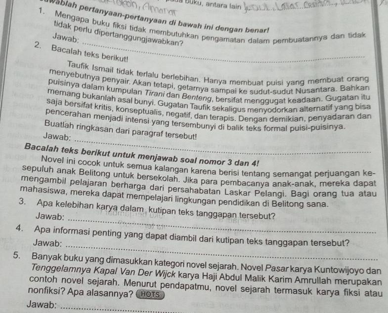 da buku, antara lain
wablah pertanyaan-pertanyaan di bawah ini dengan benar !
1. Mengapa buku fiksi tidak membutuhkan pengamatan dalam pembuatannya dan tidak
_
tidak perlu dipertanggungjawabkan?
Jawab:
2. Bacalah teks berikut!
Taufik Ismail tidak terlalu berlebihan. Hanya membuat puisi yang membuat orang
menyebutnya penyair. Akan tetapi, getarnya sampai ke sudut-sudut Nusantara. Bahkan
puisinya dalam kumpulan Tirani dan Benteng, bersifat menggugat keadaan. Gugatan itu
memang bukanlah asal bunyi. Gugatan Taufik sekaligus menyodorkan alternatif yang bisa
saja bersifat kritis, konseptualis, negatif, dan terapis. Dengan demikian, penyadaran dan
pencerahan menjadi intensi yang tersembunyi di balik teks formal puisi-puisinya.
Buatlah ringkasan dari paragraf tersebut!
Jawab:
_
Bacalah teks berikut untuk menjawab soal nomor 3 dan 4!
Novel ini cocok untuk semua kalangan karena berisi tentang semangat perjuangan ke-
sepuluh anak Belitong untuk bersekolah. Jika para pembacanya anak-anak, mereka dapat
mengambil pelajaran berharga dari persahabatan Laskar Pelangi. Bagi orang tua atau
mahasiswa, mereka dapat mempelajari lingkungan pendidikan di Belitong sana.
_
3. Apa kelebihan karya dalam kutipan teks tanggapan tersebut?
Jawab:
_
4. Apa informasi penting yang dapat diambil dari kutipan teks tanggapan tersebut?
Jawab:
5. Banyak buku yang dimasukkan kategori novel sejarah. Novel Pasar karya Kuntowijoyo dan
Tenggelamnya Kapal Van Der Wijck karya Haji Abdul Malik Karim Amrullah merupakan
contoh novel sejarah. Menurut pendapatmu, novel sejarah termasuk karya fiksi atau
nonfiksi? Apa alasannya? CHOTS
Jawab:_