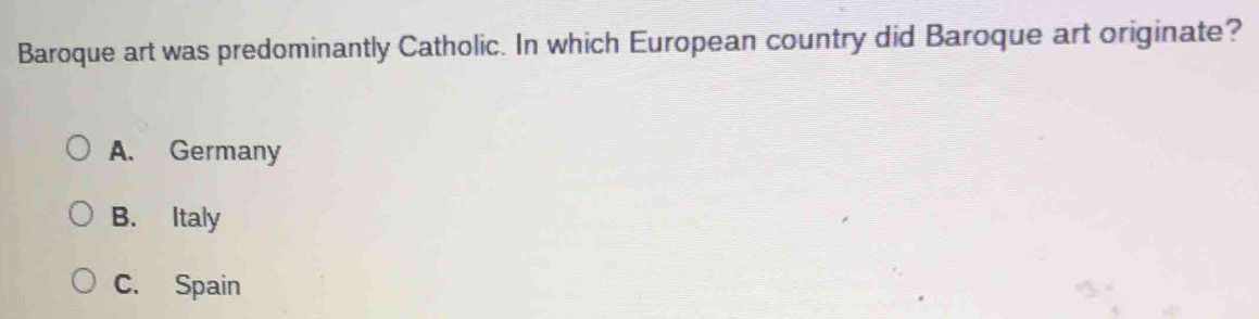 Baroque art was predominantly Catholic. In which European country did Baroque art originate?
A. Germany
B. Italy
C. Spain