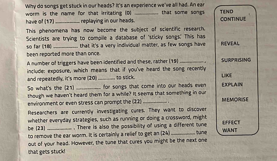 Why do songs get stuck in our heads? It's an experience we’ve all had. An ear 
worm is the name for that irritating (0) _that some songs TEND 
have of (17) _replaying in our heads. ConTinUE 
This phenomena has now become the subject of scientific research. 
Scientists are trying to compile a database of 'sticky songs.' This has 
so far (18)_ that it's a very individual matter, as few songs have REVEAL 
been reported more than once. 
A number of triggers have been identified and these, rather (19) _ SURPRISING 
include: exposure, which means that if you've heard the song recently 
and repeatedly, it's more (20)_ to stick. LIKE 
So what's the (21) _for songs that come into our heads even EXPLAIN 
though we haven’t heard them for a while? It seems that something in our 
environment or even stress can prompt the (22) _. MEMORISE 
Researchers are currently investigating cures. They want to discover 
whether everyday strategies, such as running or doing a crossword, might 
be (23) _. There is also the possibility of using a different tune EFFECT 
to remove the ear worm. It is certainly a relief to get an (24) _tune WANT 
out of your head. However, the tune that cures you might be the next one 
that gets stuck!