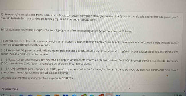 A exposição ao sol pode trazer vários benefícios, como por exemplo a absorção da vitamina D, quando realizada em horário adequado, porém 
quando feita de forma aleatória pode ser prejudicial, liberando radicais livres. 
Tomando como referência a exposição ao sol, julgue as afirmativas a seguir em (V) Verdadeiras ou (F) Falsas. 
 ) Os radicais livres liberados pela exposição solar alteram o DNA e demais biomoléculas da pele, favorecendo e induzindo a incidência de câncer, 
além de causarem fotoenvelhecimento. 
( ) A radiação UVA penetra profundamente na pele e induz a produção de espécies reativas de oxigênio (EROs), causando danos aos fibroblastos, 
o que leva ao envelhecimento da pele. 
 ) Nosso corpo desenvolveu um sistema de defesa antioxidante contra os efeitos nocivos das EROs. Enzimas como a superóxido dismutase 
(SOD) e a catalase (CAT) fazem a remoção de EROs em organismos vivos. 
) A UVB também gera espécies de EROS, porém sua principal ação é a indução direta de dano ao RNA. Os UVB são absorvidos pelo RNA e 
provocam sua mutação, sendo prejudiciais ao sistema. 
Assinale a alternativa que apresenta a sequência CORRETA: 
Alternativas: