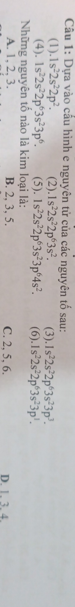 Dựa vào cấu hình e nguyên tử của các nguyên tố sau:
(1).1s^22s^22p^2. (2).1s^22s^22p^63s^2. 1s^22s^22p^63s^23p^3. 
(3).
(4). 1s^22s^22p^63s^23p^6. (5). 1s^22s^22p^63s^23p^64s^2. (6). 1s^22s^22p^63s^23p^1. 
Những nguyên tố nào là kim loại là:
A. 1, 2, 3. B. 2, 3, 5. C. 2, 5, 6.
D. 1. 3. 4.