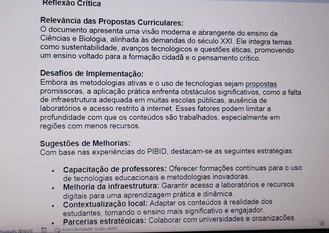 Reflexão Crítica 
Relevância das Propostas Curriculares: 
O documento apresenta uma visão moderna e abrangente do ensino de 
Ciências e Biologia, alinhada às demandas do século XXI. Ele integra temas 
como sustentabilidade, avanços tecnológicos e questões éticas, promovendo 
um ensino voltado para a formação cidadã e o pensamento crítico. 
Desafios de Implementação: 
Embora as metodologias ativas e o uso de tecnologias sejam propostas 
promissoras, a aplicação prática enfrenta obstáculos significativos, como a falta 
de infraestrutura adequada em muitas escolas públicas, ausência de 
laboratórios e acesso restrito à internet. Esses fatores podem limitar a 
profundidade com que os conteúdos são trabalhados, especialmente em 
regiões com menos recursos. 
Sugestões de Melhorias: 
Com base nas experiências do PIBID, destacam-se as seguintes estratégias: 
Capacitação de professores: Oferecer formações contínuas para o uso 
de tecnologias educacionais e metodologias inovadoras. 
Melhoria da infraestrutura: Garantir acesso a laboratórios e recursos 
digitais para uma aprendizagem prática e dinâmica. 
Contextualização local: Adaptar os conteúdos à realidade dos 
estudantes, tornando o ensino mais significativo e engajador. 
Parcerias estratégicas: Colaborar com universidades e organizações 
(tuguês (Brasil) Acessibilidade: tudo certo