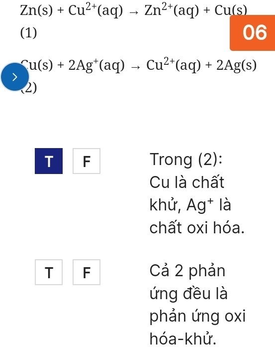 Zn(s)+Cu^(2+)(aq)to Zn^(2+)(aq)+Cu(s)
(1) 06
Cu(s)+2Ag^+(aq)to Cu^(2+)(aq)+2Ag(s)
(2) 
T F Trong (2): 
Cu là chất 
khử, Ag† là 
chất oxi hóa. 
T F Cả 2 phản 
ứng đều là 
phản ứng oxi 
hóa-khử.