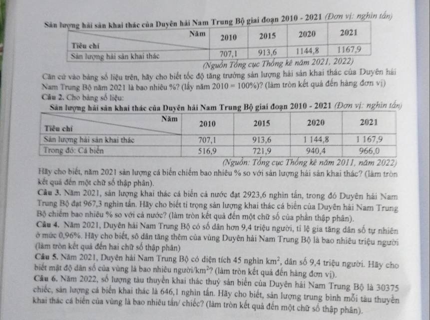 2010 - 2021 (Đơn vị: nghĩn tấn)
(Nguồn Tổng cục Thống 
Căn cử vào bảng số liệu trên, hãy cho biết tốc độ tăng trưởng sản lượng hải sản khai thác của Duyên hái
Nam Trung Bộ năm 2021 là bao nhiêu %? (lấy năm 2010=100% ) ? (làm tròn kết quả đến hàng đơn vị)
Câu 2. Cho bảng số liệu:
Sản lượng hải sản khai thác của Duyên hải Nam Trung Bộ giai đoạn 2010 - 2021 (Đơn vị: nghĩn tấn)
(Nguồn: Tổng cục Thống kê năm 2011, năm 2022)
Hãy cho biết, năm 2021 sản lượng cá biển chiếm bao nhiêu % so với sản lượng hải sản khai thác? (làm tròn
kết quả đến một chữ số thập phân).
Cầu 3. Năm 2021, sản lượng khai thác cá biển cả nước đạt 2923,6 nghìn tấn, trong đó Duyên hải Nam
Trung Bộ đạt 967,3 nghìn tần. Hãy cho biết tỉ trọng sản lượng khai thác cá biển của Duyên hải Nam Trung
Bộ chiếm bao nhiêu % so với cả nước? (làm tròn kết quả đến một chữ số của phần thập phân).
Câu 4. Năm 2021, Duyên hải Nam Trung Bộ có số dân hơn 9,4 triệu người, tỉ lệ gia tăng dân số tự nhiên
ở mức 0,96%. Hãy cho biết, số dân tăng thêm của vùng Duyên hải Nam Trung Bộ là bao nhiêu triệu người
(làm tròn kết quả đến hai chữ số thập phân)
Câu 5. Năm 2021, Duyên hải Nam Trung Bộ có diện tích 45 nghìn km^2 , dân số 9,4 triệu người. Hãy cho
biết mật độ dân số của vùng là bao nhiêu người /km^2 ? (làm tròn kết quả đến hàng đơn vị).
Câu 6, Năm 2022, số lượng tàu thuyền khai thác thuỷ sản biển của Duyên hải Nam Trung Bộ là 30375
chiếc, sản lượng cá biển khai thác là 646,1 nghìn tấn. Hãy cho biết, sản lượng trung bình mỗi tàu thuyền
khai thác cá biển của vùng là bao nhiêu tấn/ chiếc? (làm tròn kết quả đến một chữ số thập phân).