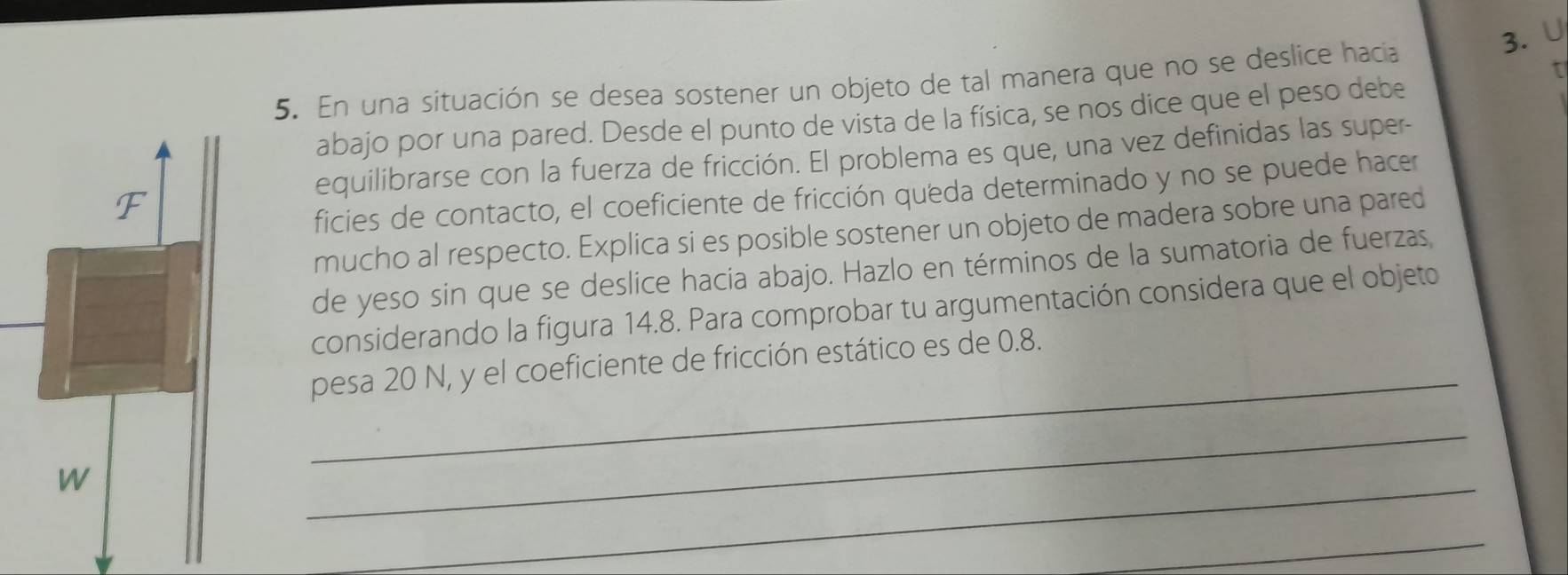 En una situación se desea sostener un objeto de tal manera que no se deslice hacia 
abajo por una pared. Desde el punto de vista de la física, se nos dice que el peso debe 
equilibrarse con la fuerza de fricción. El problema es que, una vez definidas las super- 
ficies de contacto, el coeficiente de fricción queda determinado y no se puede hacer 
mucho al respecto. Explica si es posible sostener un objeto de madera sobre una pared 
de yeso sin que se deslice hacía abajo. Hazlo en términos de la sumatoria de fuerzas 
considerando la figura 14.8. Para comprobar tu argumentación considera que el objeto 
_ 
pesa 20 N, y el coeficiente de fricción estático es de 0.8. 
_ 
_ 
_