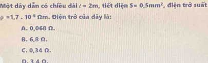 Một dây dẫn có chiều dài l=2m , tiết diện S=0,5mm^2 , điện trở suất
rho =1,7.10^(-8)Omega m. Điện trở của dây là:
A. 0,068 Ω.
B. 6,8 Ω.
C. 0,34 Ω.
D. 3.4 Ω.