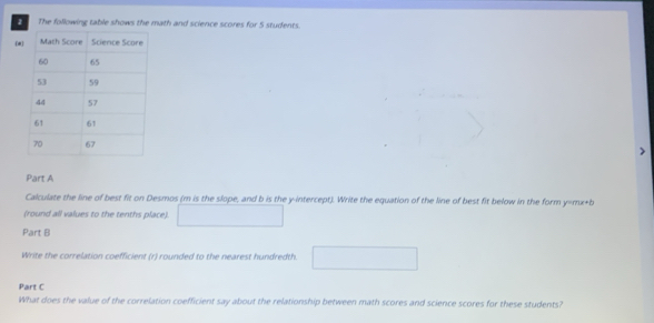 The following table shows the math and science scores for 5 students. 
(# 
、 
Part A 
Calculate the line of best fit on Desmos (m is the slope, and b is the y-intercept). Write the equation of the line of best fit below in the form y=mx+b
(round all values to the tenths place). □ 
Part B 
Write the correlation coefficient (r) rounded to the nearest hundredth. □ 
Part C 
What does the value of the correlation coefficient say about the relationship between math scores and science scores for these students?