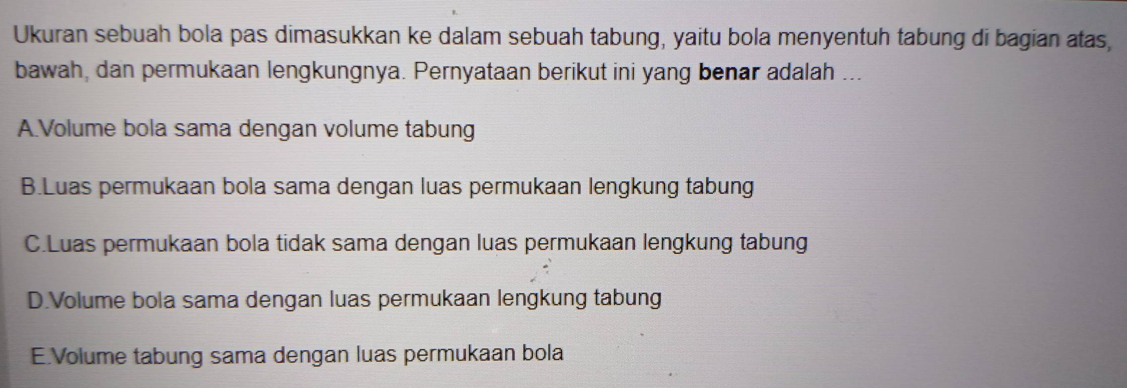 Ukuran sebuah bola pas dimasukkan ke dalam sebuah tabung, yaitu bola menyentuh tabung di bagian atas,
bawah, dan permukaan lengkungnya. Pernyataan berikut ini yang benar adalah ...
A.Volume bola sama dengan volume tabung
B.Luas permukaan bola sama dengan luas permukaan lengkung tabung
C.Luas permukaan bola tidak sama dengan luas permukaan lengkung tabung
D.Volume bola sama dengan luas permukaan lengkung tabung
E.Volume tabung sama dengan luas permukaan bola