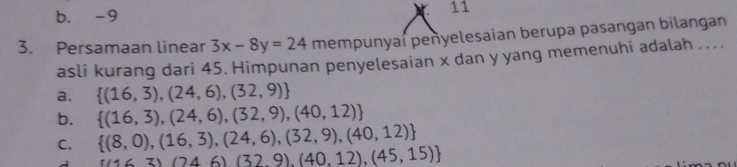 b. -9
11
3. Persamaan linear 3x-8y=24 mempunyaï peñyelesaian berupa pasangan bilangan
asli kurang dari 45. Himpunan penyelesaian x dan y yang memenuhi adalah . . . .
a.  (16,3),(24,6),(32,9)
b.  (16,3),(24,6),(32,9),(40,12)
C.  (8,0),(16,3),(24,6),(32,9),(40,12)
 (163)(246)(32.9),(40,12),(45,15)