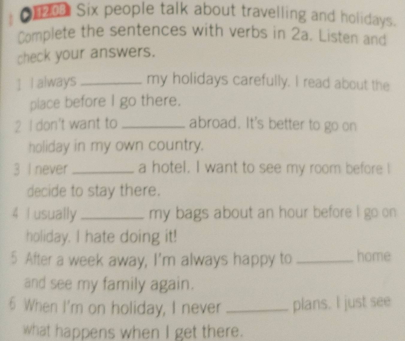 Six people talk about travelling and holidays. 
Complete the sentences with verbs in 2a. Listen and 
check your answers. 
] I always _my holidays carefully. I read about the 
place before I go there. 
2 I don't want to _abroad. It's better to go on 
holiday in my own country. 
3 I never _a hotel. I want to see my room before I 
decide to stay there. 
4 I usually _my bags about an hour before I go on 
holiday. I hate doing it! 
5 After a week away, I'm always happy to_ 
home 
and see my family again. 
6 When I'm on holiday, I never_ 
plans. I just see 
what happens when I get there.